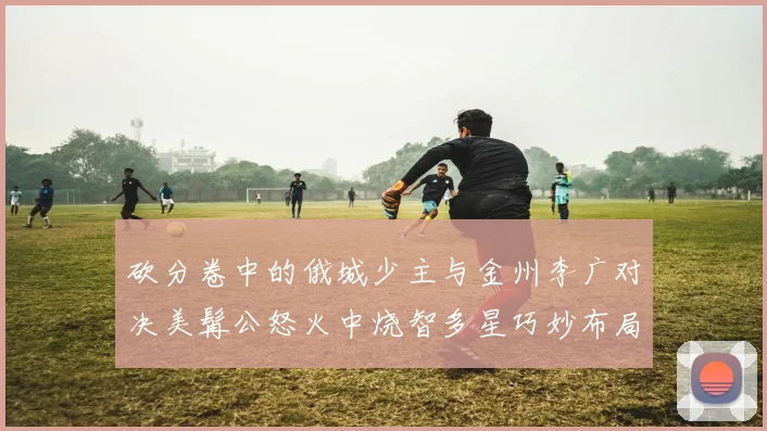 砍分卷中的俄城少主与金州李广对决美髯公怒火中烧智多星巧妙布局