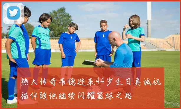 热火传奇韦德迎来44岁生日真诚祝福伴随他继续闪耀篮球之路