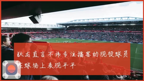 狄龙直言不讳专注播客的现役球员在球场上表现平平