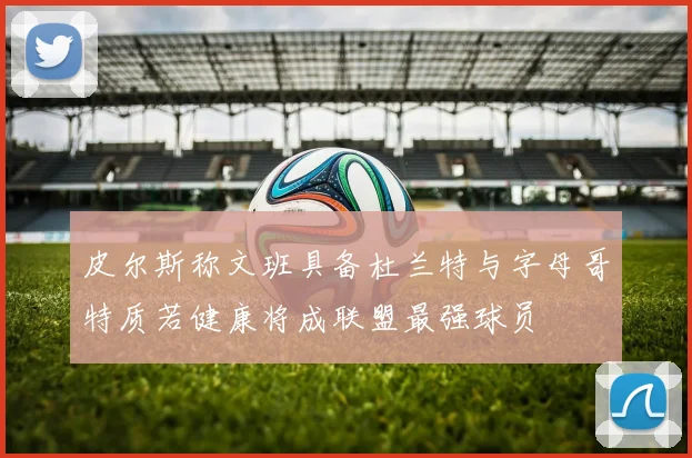 皮尔斯称文班具备杜兰特与字母哥特质若健康将成联盟最强球员