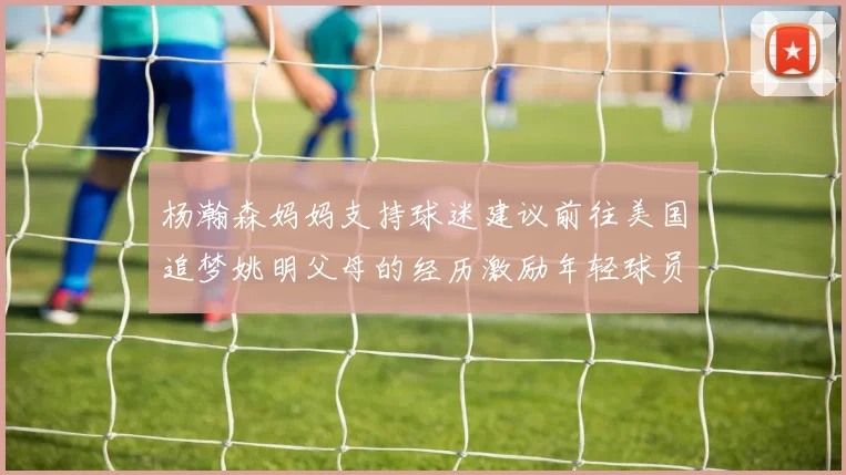 杨瀚森妈妈支持球迷建议前往美国追梦姚明父母的经历激励年轻球员