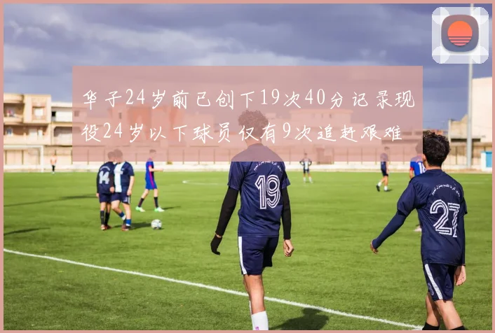 华子24岁前已创下19次40分记录现役24岁以下球员仅有9次追赶艰难