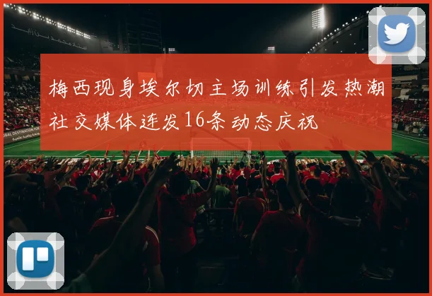梅西现身埃尔切主场训练引发热潮社交媒体连发16条动态庆祝