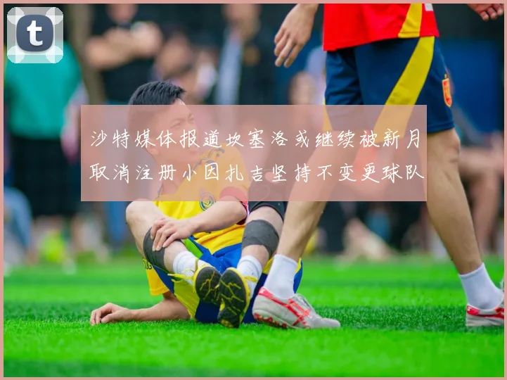 沙特媒体报道坎塞洛或继续被新月取消注册小因扎吉坚持不变更球队名单