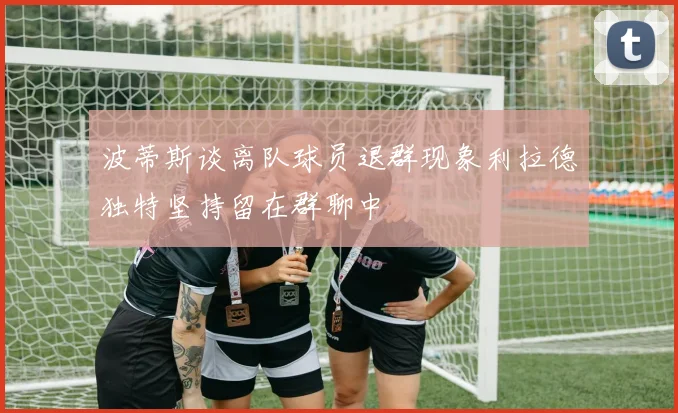 波蒂斯谈离队球员退群现象利拉德独特坚持留在群聊中