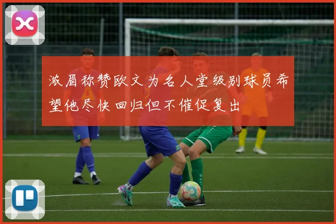 浓眉称赞欧文为名人堂级别球员希望他尽快回归但不催促复出