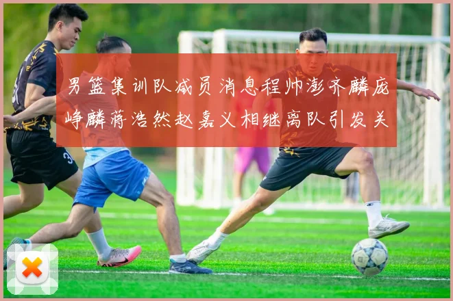 男篮集训队减员消息程帅澎齐麟庞峥麟蒋浩然赵嘉义相继离队引发关注