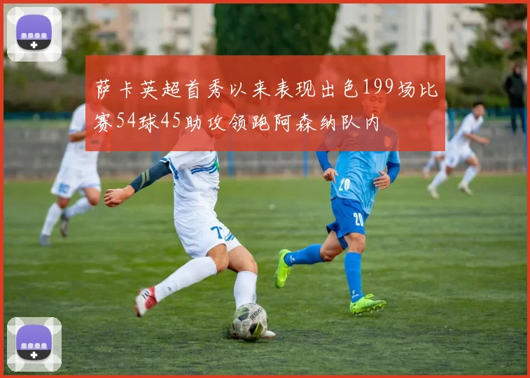 萨卡英超首秀以来表现出色199场比赛54球45助攻领跑阿森纳队内