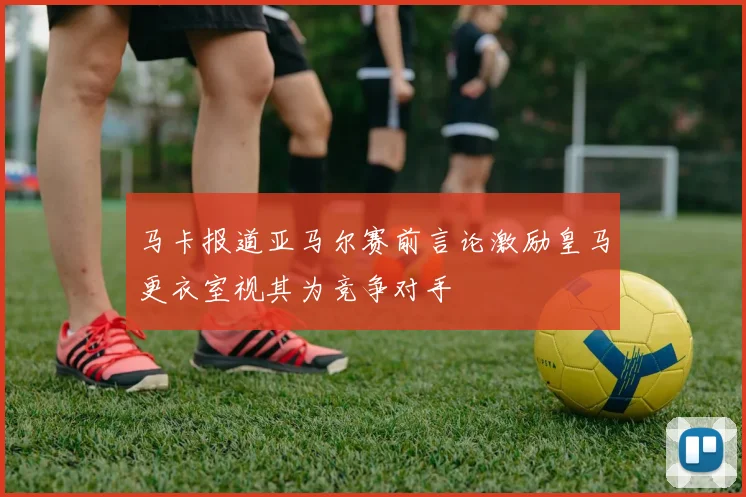 马卡报道亚马尔赛前言论激励皇马更衣室视其为竞争对手