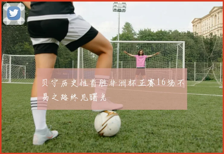 贝宁历史性首胜非洲杯正赛16场不易之路终见曙光