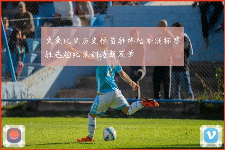 莫桑比克历史性首胜终结非洲杯零胜尴尬纪录创造新篇章